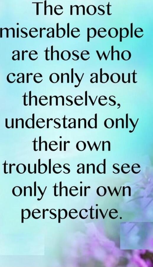 The most miserable people are those who care only about themselves, understand only their own troubles and see only their own perspective.