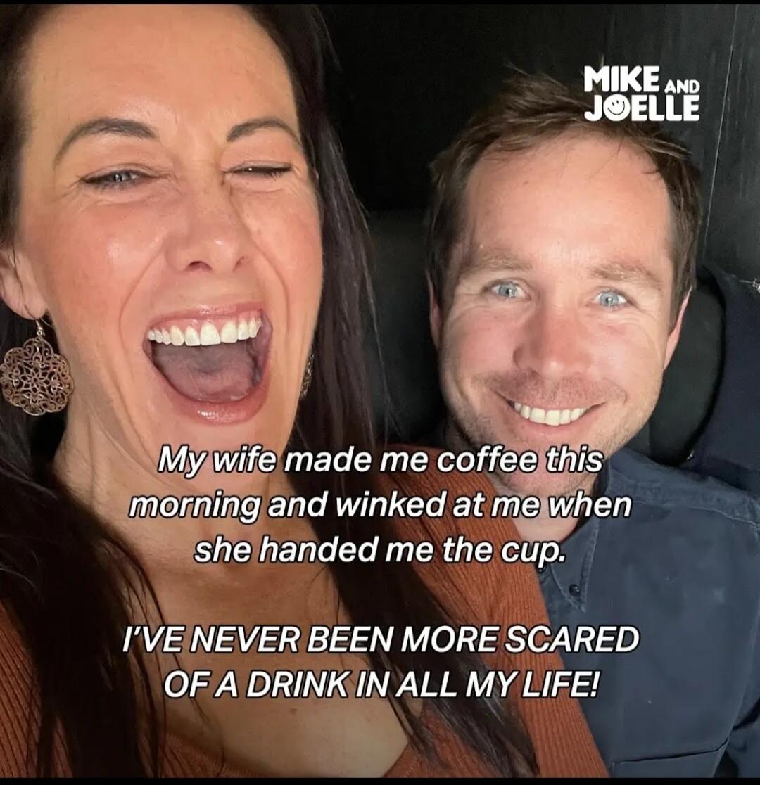 My wife made me coffee this morning and winked at me when she handed me the cup. I'VE NEVER BEEN MORE SCARED OF A DRINK IN ALL MY LIFE! MIKE AND JOELLE
