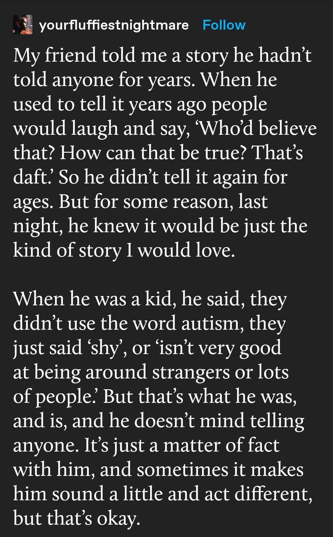 i yourfluffiestnightmare Follow My friend told me a story he hadnt told anyone for years When he used to tell it years ago people would laugh and say Whod believe that How can that be true Thats daft So he didnt tell it again for ages But for some reason last night he knew it would be just the kind of story 1 would love When he was a kid he said they didnt use the word autism they just said shy or