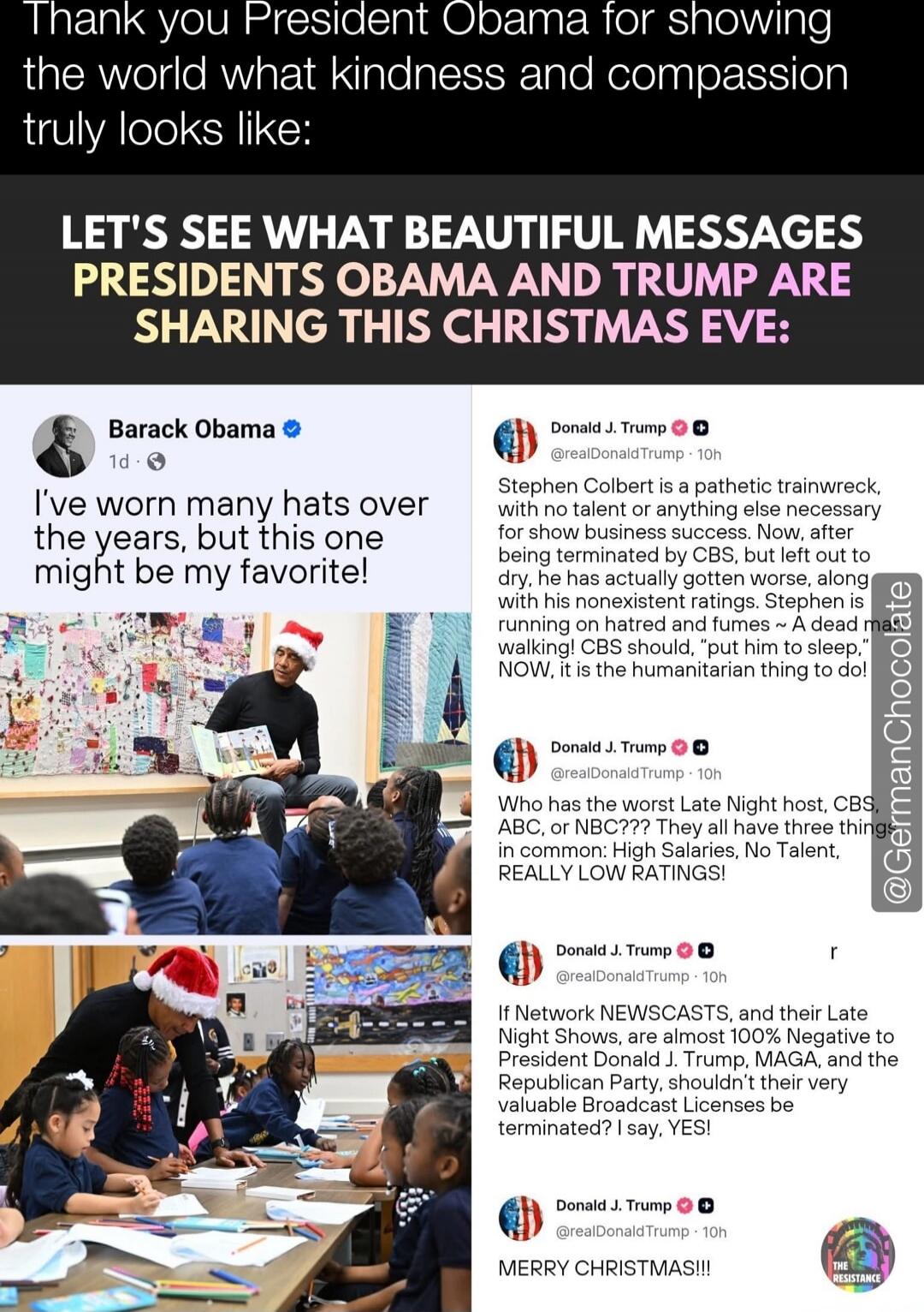 Thank you President Obama for showing the world what kindness and compassion truly looks like:

LET'S SEE WHAT BEAUTIFUL MESSAGES PRESIDENTS OBAMA AND TRUMP ARE SHARING THIS CHRISTMAS EVE:

Barack Obama: I've worn many hats over the years, but this one might be my favorite!

Donald J. Trump: Stephen Colbert is a pathetic trainwreck, with no talent 