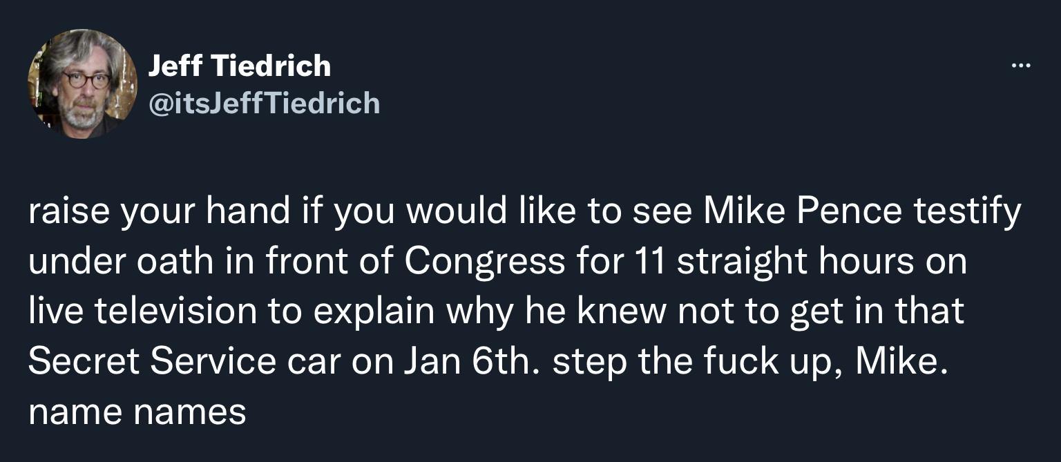 Jeff Tiedrich itsleffTiedrich raise your hand if you would like to see Mike Pence testify under oath in front of Congress for 11 straight hours on live television to explain why he knew not to get in that Secret Service car on Jan 6th step the fuck up Mike name names