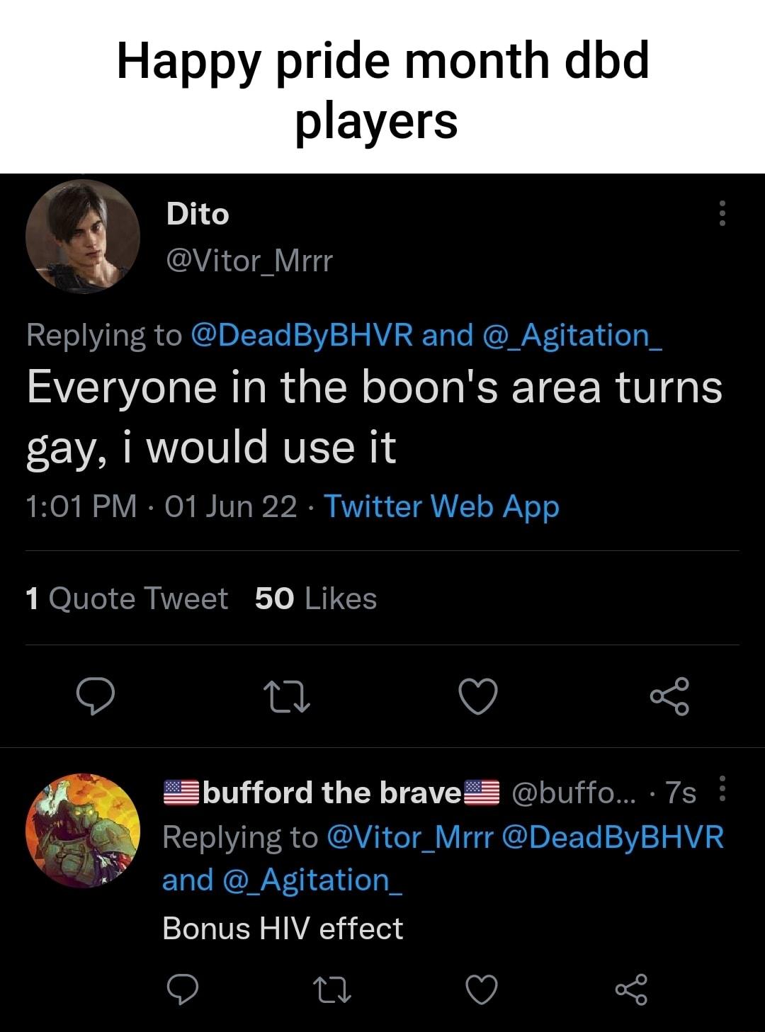 Happy pride month dbd players 4 Dito 3 i Vitor_Mrrr RET I I R e N CUBIETo 23V 21 S WA T e RIAV Y u o1 Everyone in the boons area turns gay i would use it 101 PM 01 Jun 22 Twitter Web App 1 Quote Tweet 50 Likes 0 v o Zbufford the braveZ buffo 7s R o1l T R e MCAVAN o Tl TG DIETo 23V 2 S AVA S l le ROAY eYu o Bonus HIV effect n Q 3