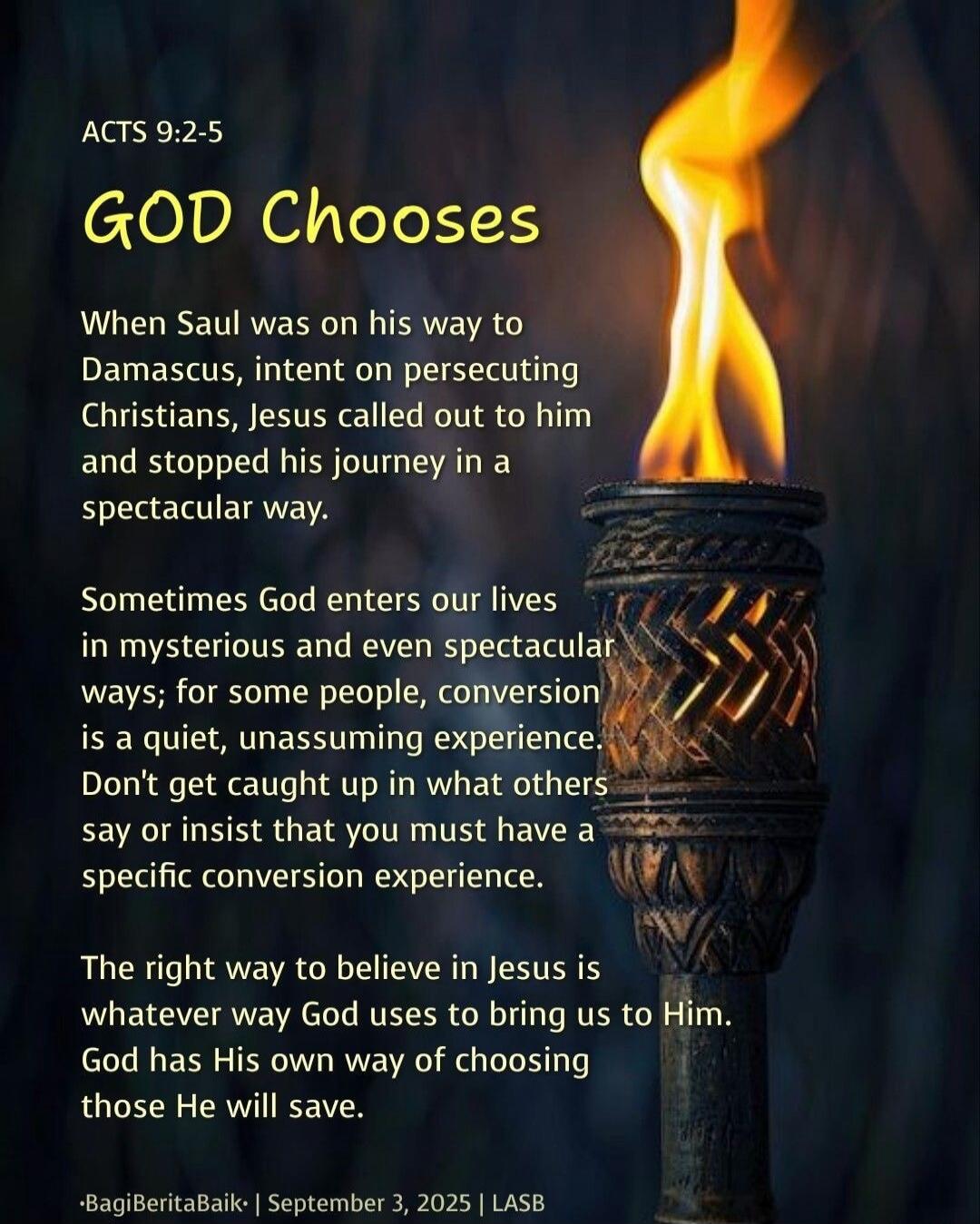 ACTS 9:2-5
GOD Chooses
When Saul was on his way to Damascus, intent on persecuting Christians, Jesus called out to him and stopped his journey in a spectacular way.
Sometimes God enters our lives in mysterious and even spectacular ways; for some people, conversion is a quiet, unassuming experience. Don't get caught up in what others say or insist t