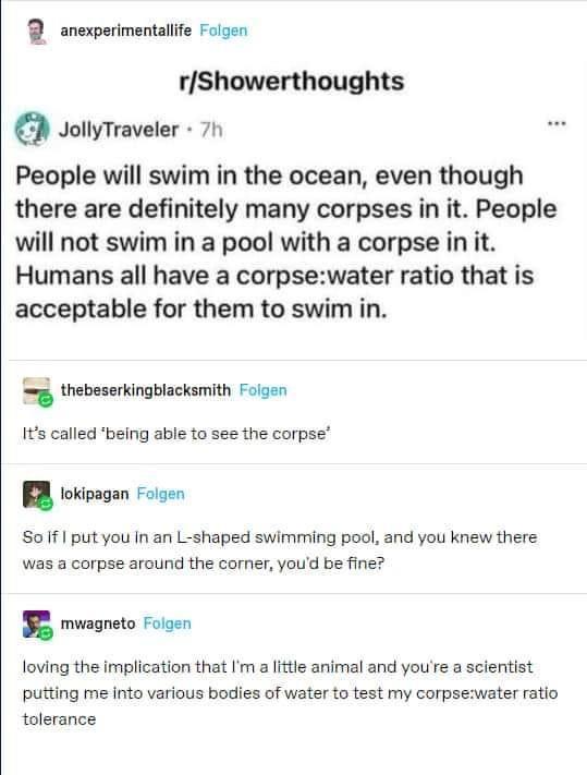 anexperimentalife Folgen rShowerthoughts D JoliyTraveler 70 People will swim in the ocean even though there are definitely many corpses in it People will not swim in a pool with a corpse in it Humans all have a corpsewater ratio that is acceptable for them to swim in thebeserkingblacksmith Folgen Its called being able to see the corpse I okioagan Fisen Soif I putyou Inan L shaped swimming pool and
