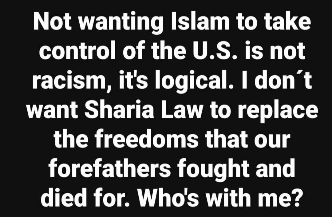 Not wanting Islam to take control of the U.S. is not racism, it's logical. I don't want Sharia Law to replace the freedoms that our forefathers fought and died for. Who's with me?