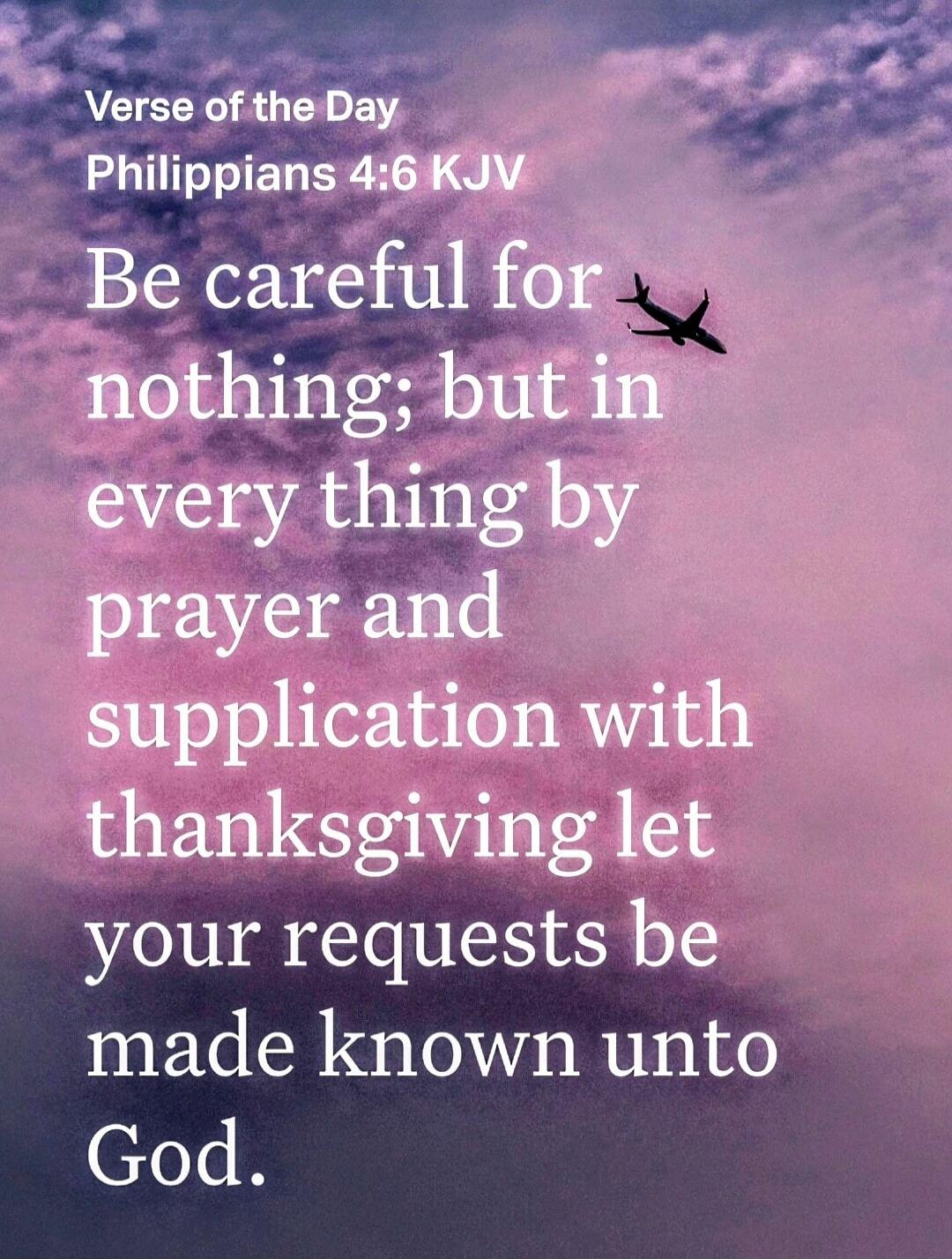 Verse of the Day
Philippians 4:6 KJV
Be careful for nothing; but in every thing by prayer and supplication with thanksgiving let your requests be made known unto God.