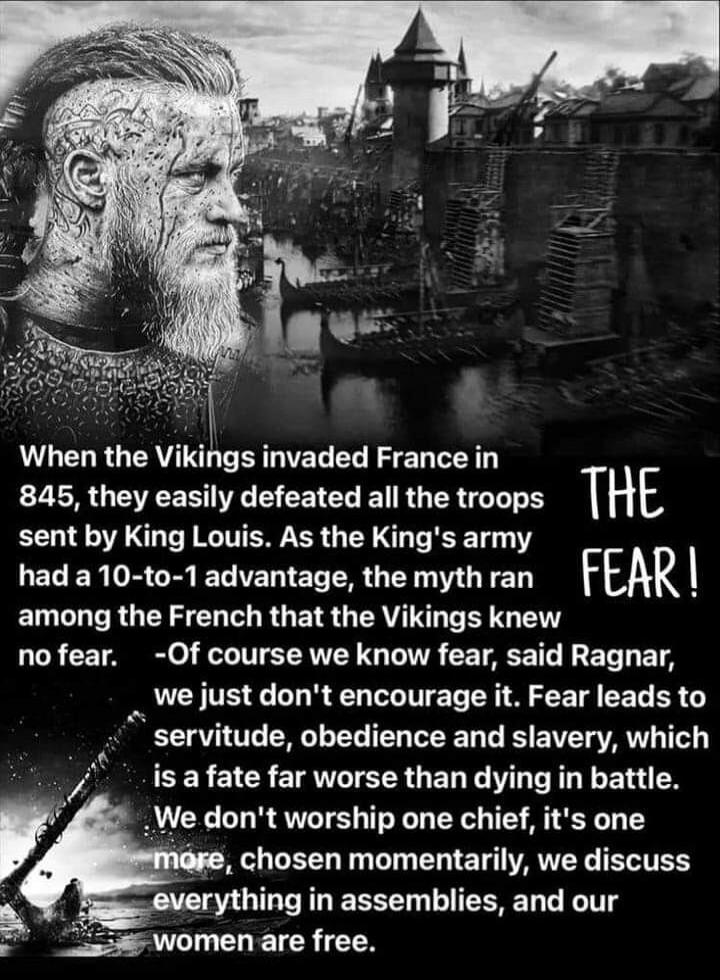 When the Vikings invaded France in 845, they easily defeated all the troops sent by King Louis. As the King's army had a 10-to-1 advantage, the myth ran among the French that the Vikings knew no fear. THE FEAR! -Of course we know fear, said Ragnar, we just don't encourage it. Fear leads to servitude, obedience and slavery, which is a fate far worse