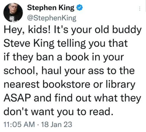 G Stephen King StephenKing Hey kids Its your old buddy Steve King telling you that if they ban a book in your school haul your ass to the nearest bookstore or library ASAP and find out what they dont want you to read 1105 AM 18 Jan 23