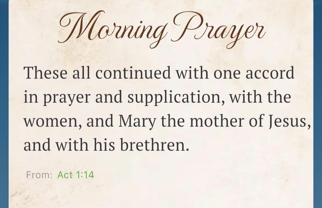 Morning Prayer. These all continued with one accord in prayer and supplication, with the women, and Mary the mother of Jesus, and with his brethren. From: Act 1:14