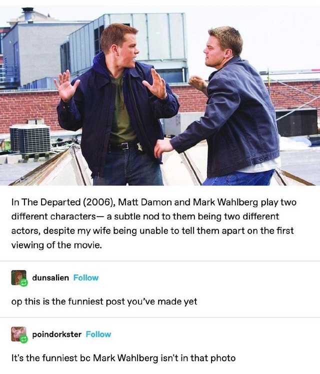 tymoviadatas Folow InThe Departed 2006 Matt Damon and Mark Wahiberg play two different characters a subtle nod to them being two different actors despite my wife being unable to tell them apart on the first viewing of the movie BB comsten Foton op this is the funniest post youve made yet R vt ot Its the funniest bc Mark Wahiberg isnt in that photo