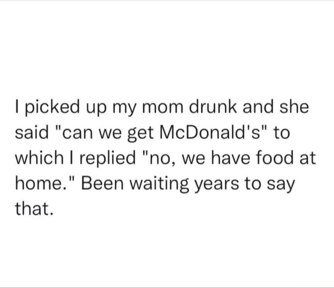picked up my mom drunk and she said can we get McDonalds to which replied no we have food at home Been waiting years to say that
