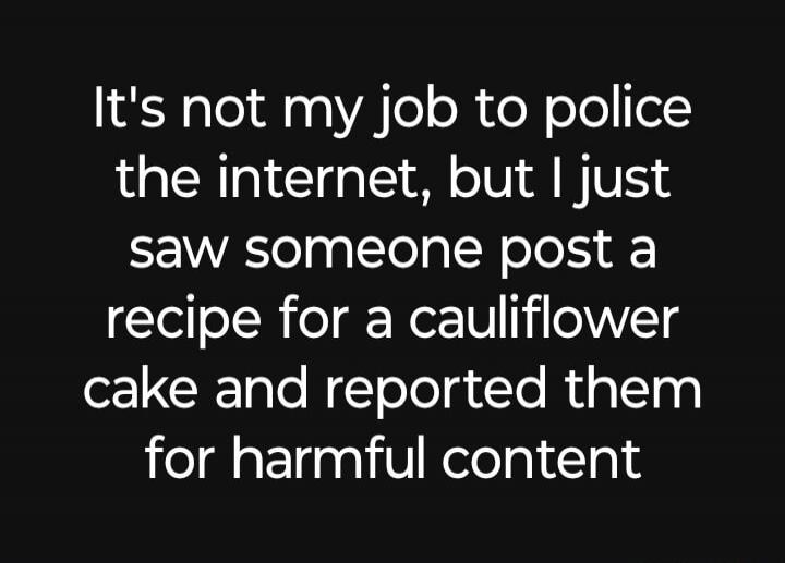 It's not my job to police the internet, but I just saw someone post a recipe for a cauliflower cake and reported them for harmful content