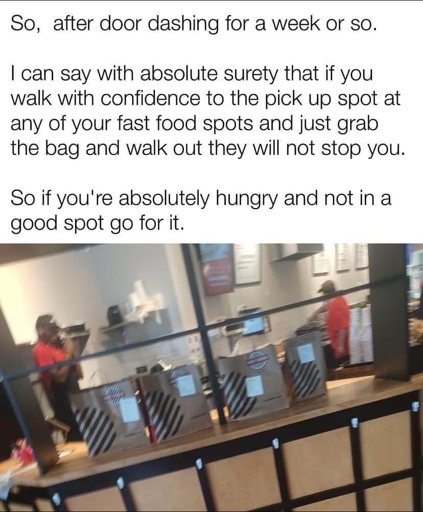 So after door dashing for a week or so can say with absolute surety that if you walk with confidence to the pick up spot at any of your fast food spots and just grab the bag and walk out they will not stop you So if youre absolutely hungry and not in a good spot go for it