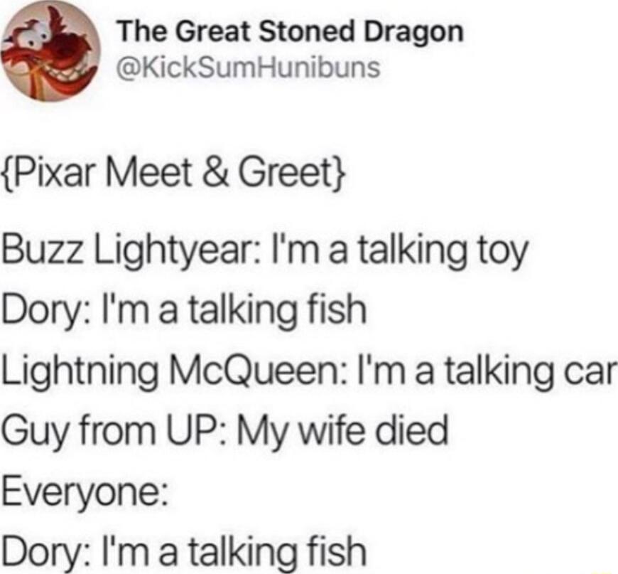 The Great Stoned Dragon KickSumHunibuns Pixar Meet Greet Buzz Lightyear Im a talking toy Dory Im a talking fish Lightning McQueen Im a talking car Guy from UP My wife died Everyone Dory Im a talking fish