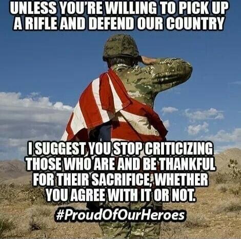 UNLESS YOU'RE WILLING TO PICK UP A RIFLE AND DEFEND OUR COUNTRY
I SUGGEST YOU STOP CRITICIZING THOSE WHO ARE AND BE THANKFUL FOR THEIR SACIFICE, WHETHER YOU AGREE WITH IT OR NOT. #ProudOfOurHeroes