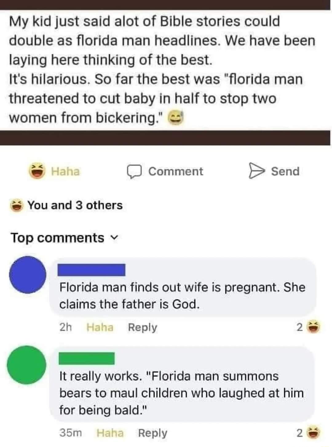 My kid just said alot of Bible stories could double as florida man headlines We have been laying here thinking of the best Its hilarious So far the best was florida man threatened to cut baby in half to stop two women from bickering e J Comment B send Youand 3 others Top comments v Florida man finds out wife is pregnant She claims the father is God 2h Haha Reply 2 It really works Florida man summo