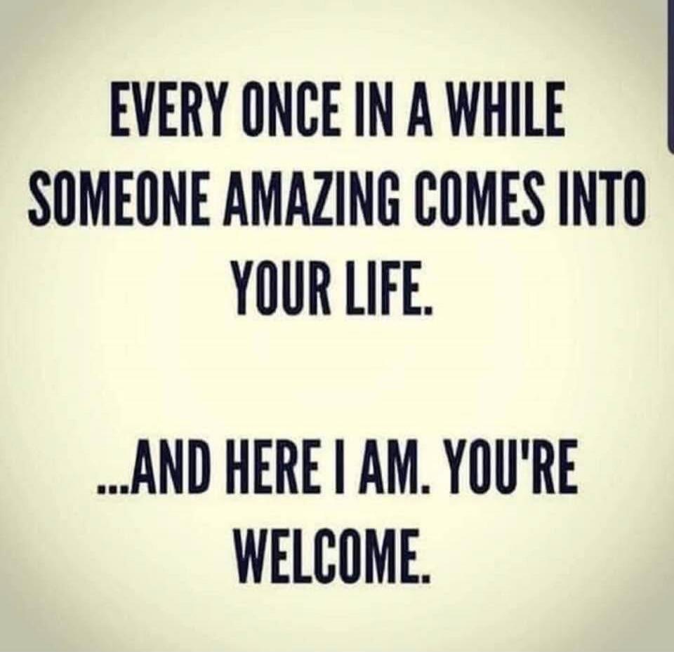 EVERY ONCE IN A WHILE SOMEONE AMAZING COMES INTO YOUR LIFE. ...AND HERE I AM. YOU'RE WELCOME.
