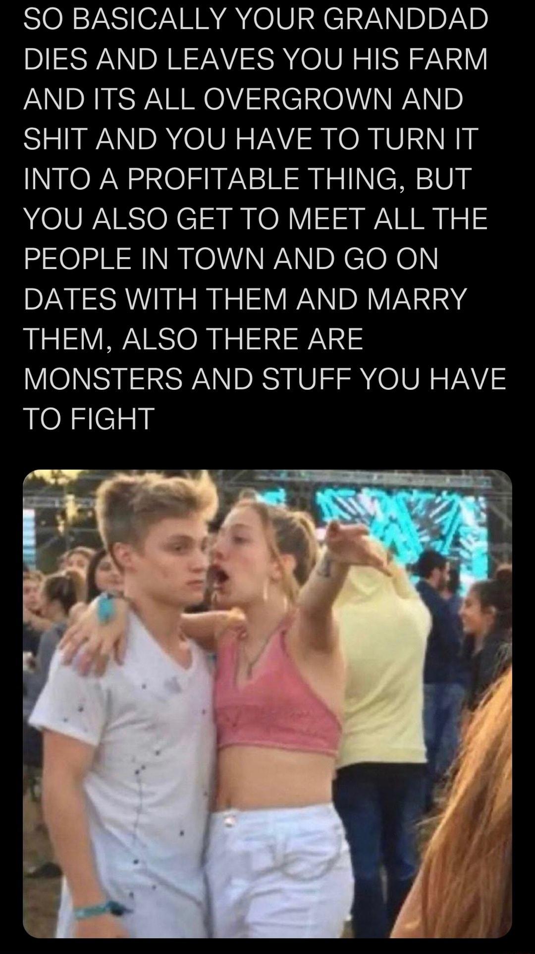 SO BASICALLY YOUR GRANDDAD DIES AND LEAVES YOU HIS FARM AND ITS ALL OVERGROWN AND SHIT AND YOU HAVE TO TURN IT INTO A PROFITABLE THING BUT YOU ALSO GET TO MEET ALL THE PEOPLE IN TOWN AND GO ON DATES WITH THEM AND MARRY THEM ALSO THERE ARE MONSTERS AND STUFF YOU HAVE TO FIGHT
