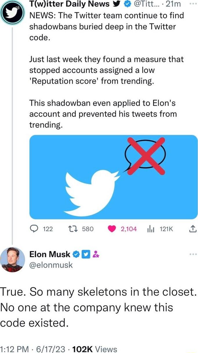 NEWS The Twitter team continue to find shadowbans buried deep in the Twitter code Twitter Daily News W Titt 21m Just last week they found a measure that stopped accounts assigned a low Reputation score from trending This shadowban even applied to Elons account and prevented his tweets from trending Q122 11580 W 2104 121K Elon Musk p clonmusk True So many skeletons in the closet No one at the compa