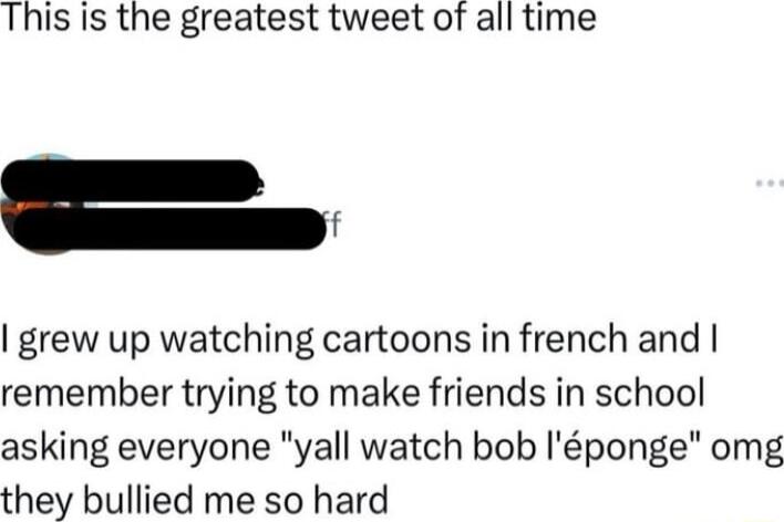 This is the greatest tweet of all time _ grew up watching cartoons in french and remember trying to make friends in school asking everyone yall watch bob Iponge omg they bullied me so hard