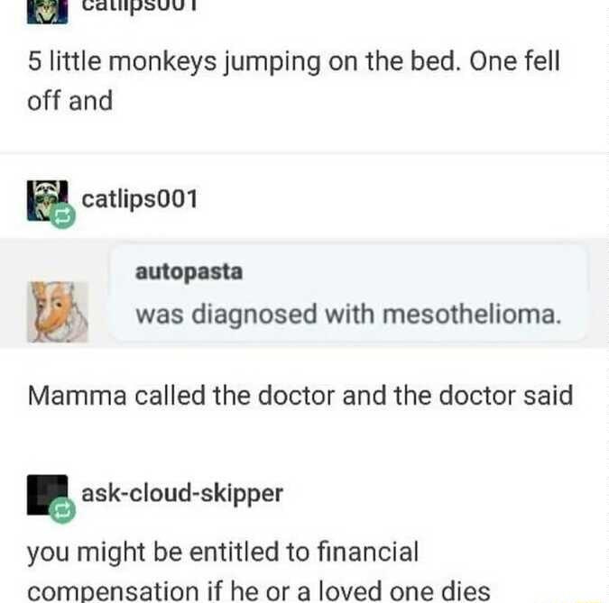 5 little monkeys jumping on the bed One fell off and E catlips001 autopasta was diagnosed with mesothelioma Mamma called the doctor and the doctor said ask cloud skipper you might be entitled to financial compensation if he or a loved one dies