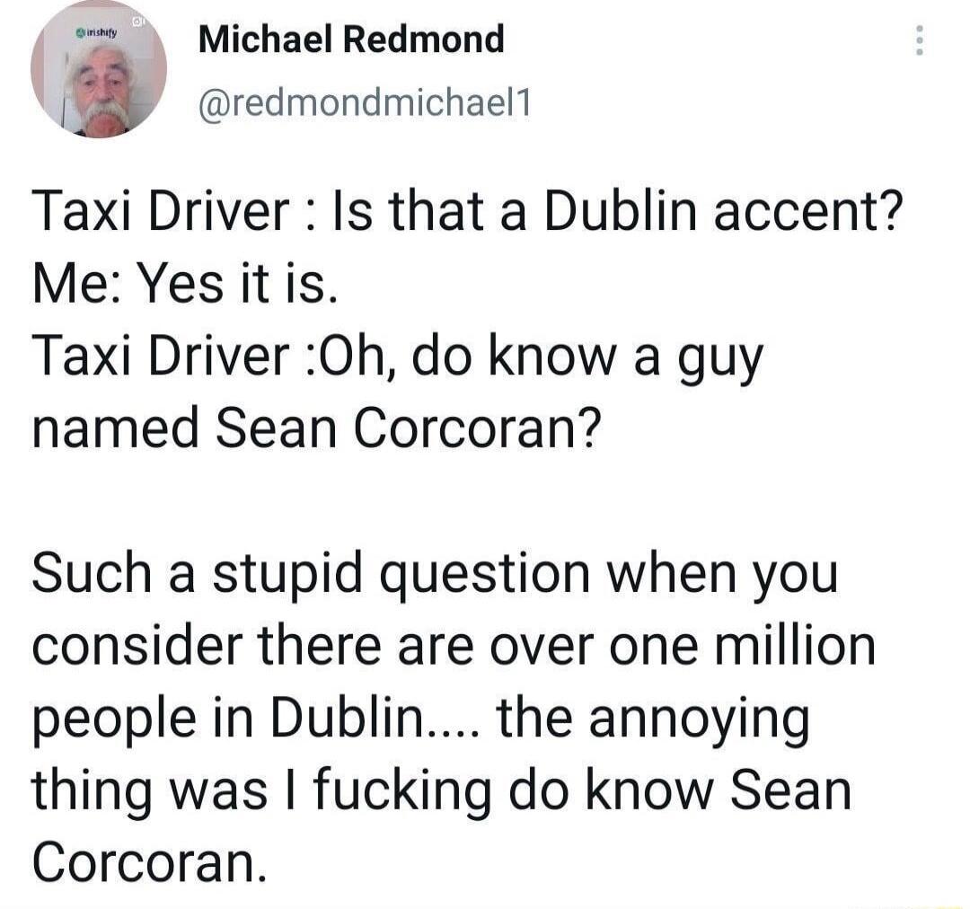 Michael Redmond J redmondmichaell Taxi Driver Is that a Dublin accent Me Yes it is Taxi Driver 0h do know a guy named Sean Corcoran Such a stupid question when you consider there are over one million people in Dublin the annoying thing was fucking do know Sean Corcoran