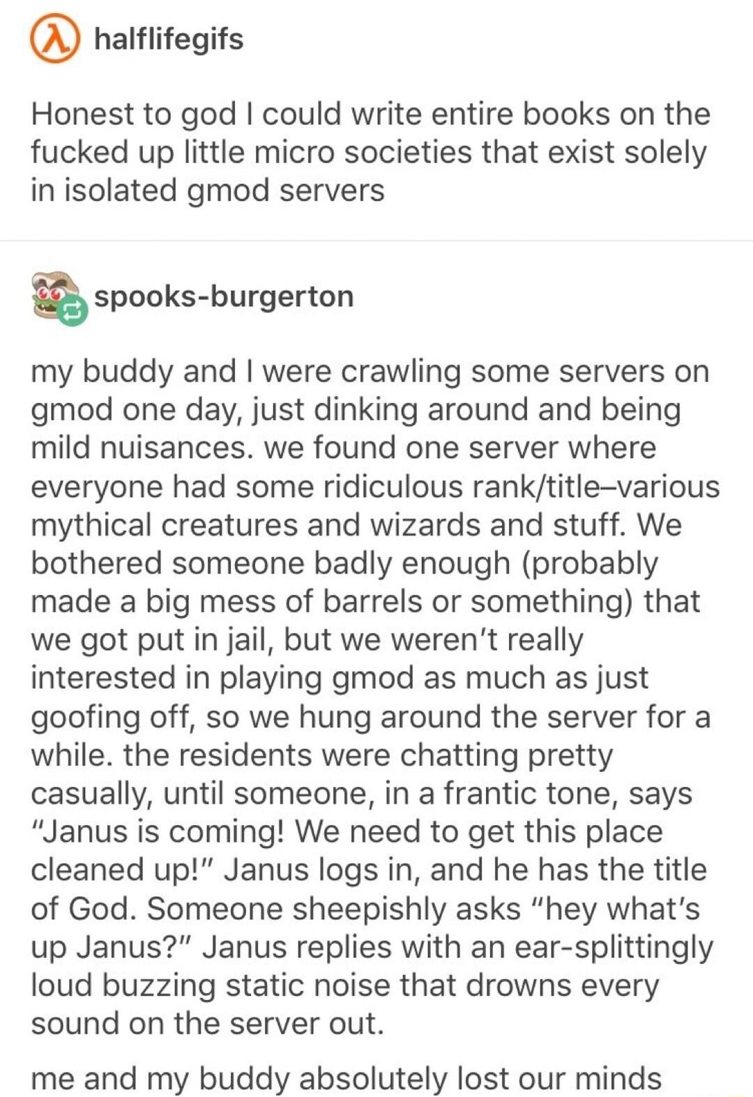 nalfiitegits Honest to god could write entire books on the fucked up little micro societies that exist solely in isolated gmod servers aspooks burgerton my buddy and were crawling some servers on gmod one day just dinking around and being mild nuisances we found one server where everyone had some ridiculous ranktitle various mythical creatures and wizards and stuff We bothered someone badly enough