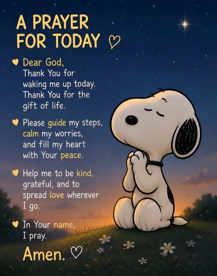 A PRAYER FOR TODAY
Dear God,
Thank You for
waking me up today.
Thank You for the
gift of life.
Please guide my steps,
calm my worries,
and fill my heart
with Your peace.
Help me to be kind,
grateful, and to
spread love wherever
I go.
In Your name,
I pray.
Amen.
