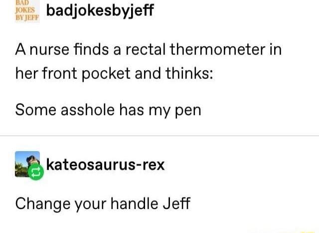 1 badjokesbyjeff W Anurse finds a rectal thermometer in her front pocket and thinks Some asshole has my pen kateosaurus rex Change your handle Jeff