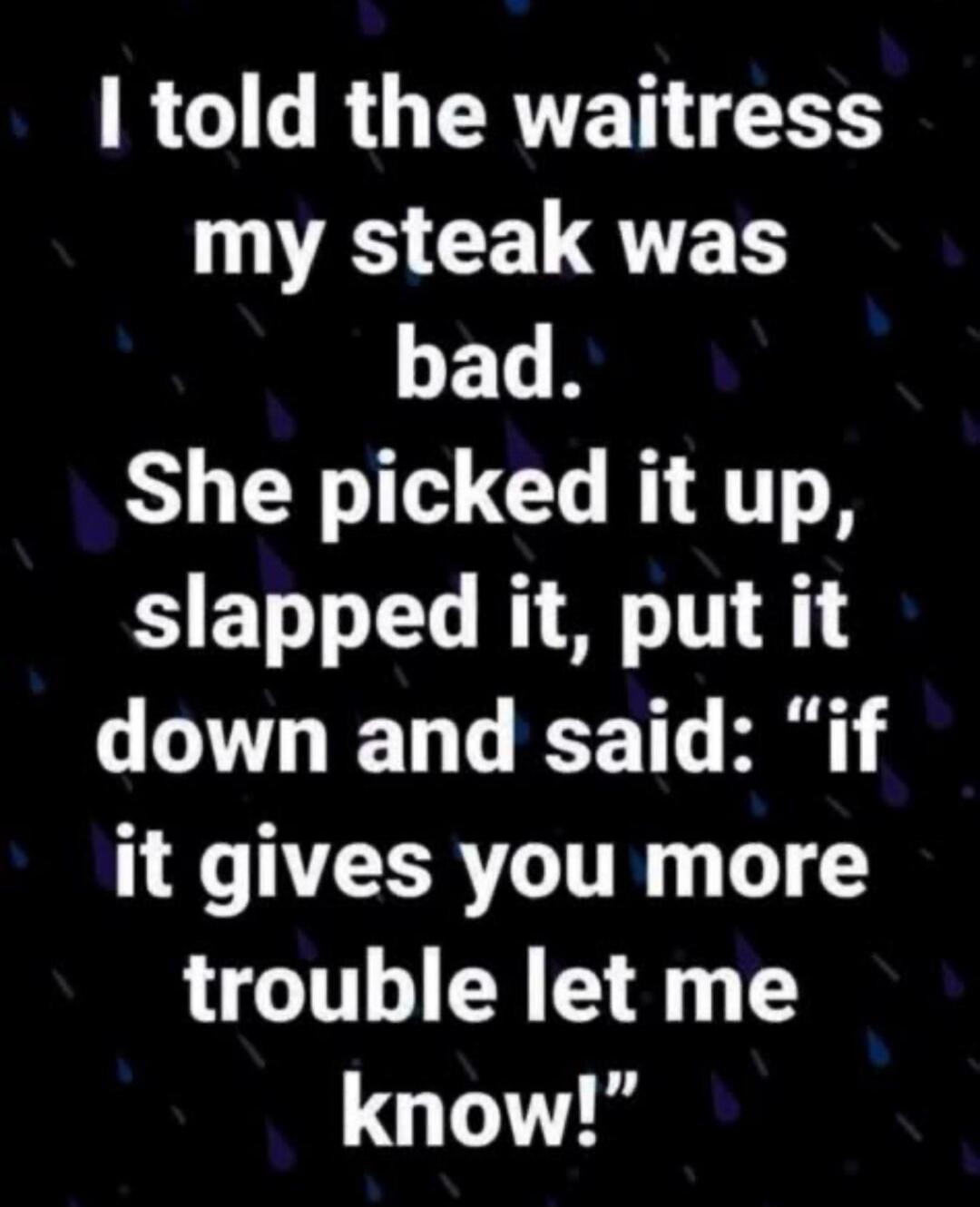 I told the waitress my steak was bad. She picked it up, slapped it, put it down and said: 