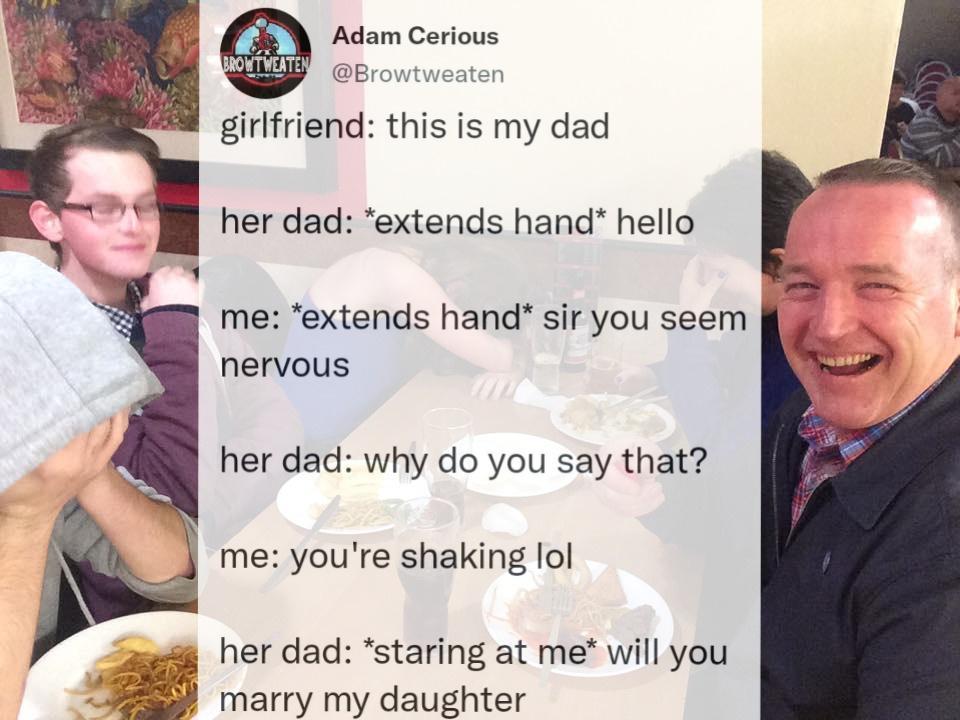 Adam Cerious n girlfriend this is my dad her dad extends hand hello me extends hand sir you seem nervous her dad why do you say that me youre shaking lol her dad staring at me will you marry my daughter