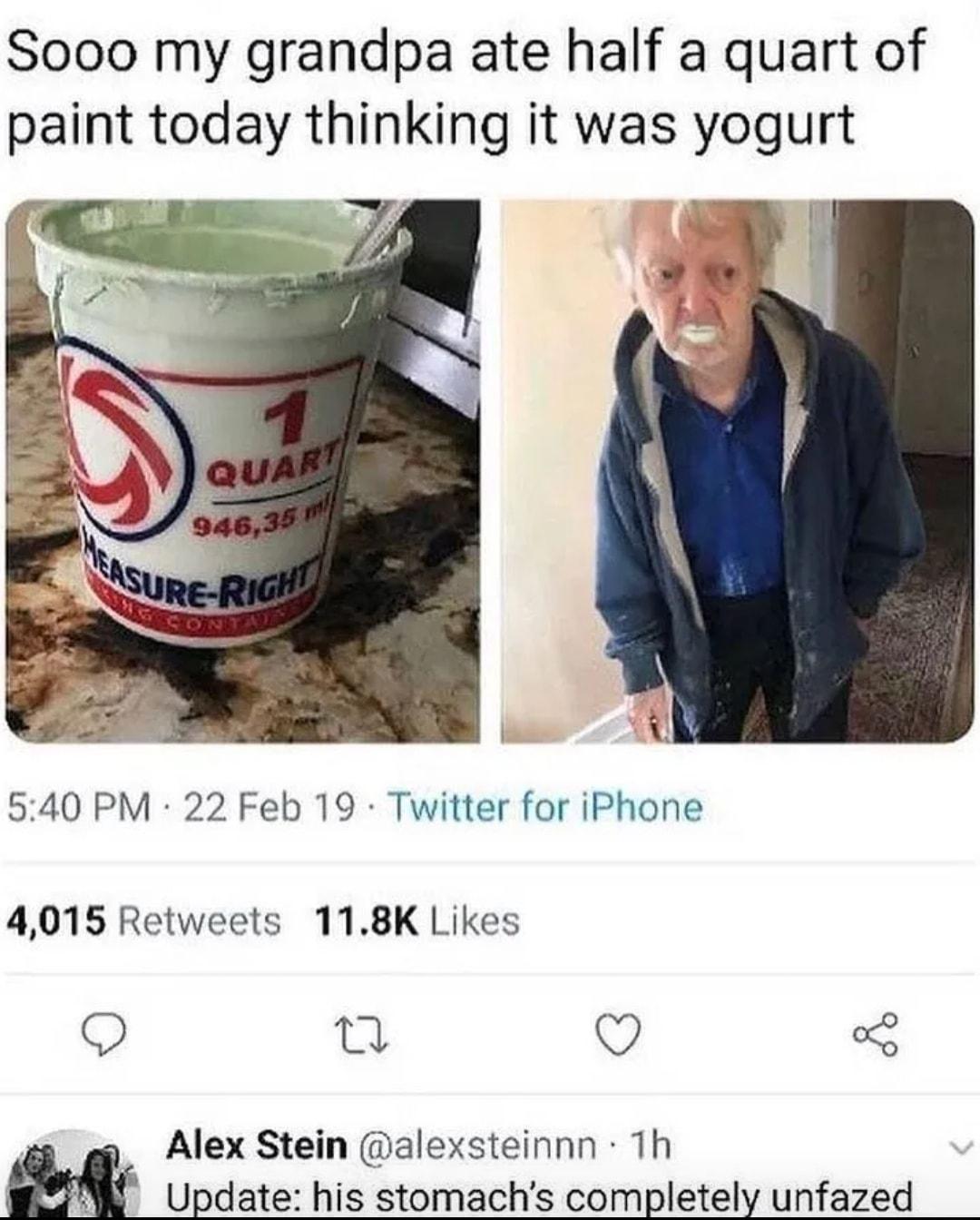 Sooo my grandpa ate half a quart of paint today thinking it was yogurt 540 PM 22 Feb 19 Twitter for iPhone 4015 Retweets 118K Likes Q n Q Alex Stein alexsteinnn Th Update his stomachs completely unfazed