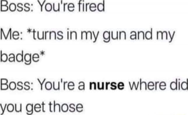 Boss: You're fired
Me: *turns in my gun and my badge*
Boss: You're a nurse where did you get those