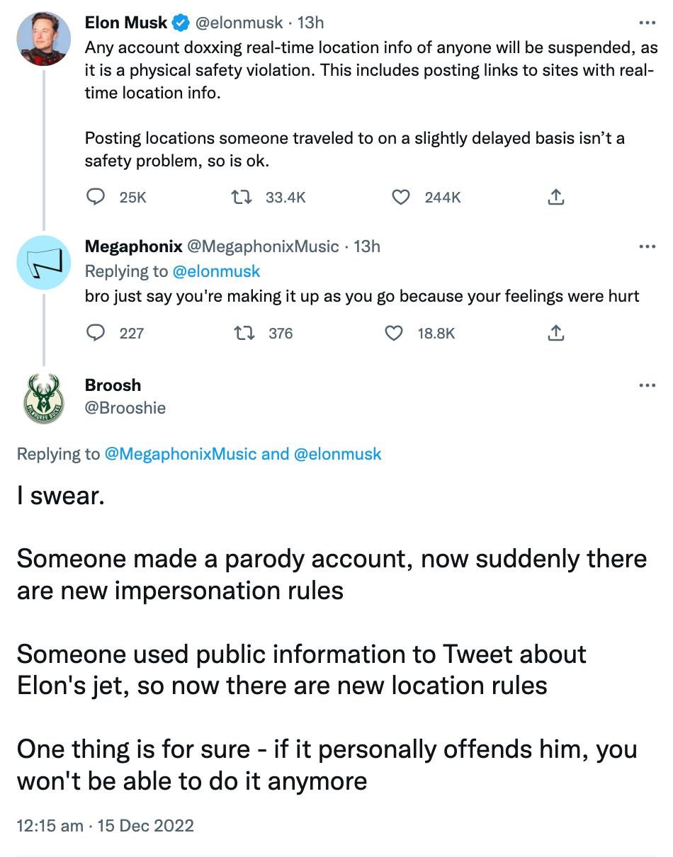 Elon Musk elonmusk 13h Any account doxxing real time location info of anyone will be suspended as itis physical safety violation This includes posting links to sites with real time location info Posting locations someons traveled to on a sightly delayed basis snt a safety problem 5015 ok O a5 0 s 2k a Megaphonix MegaphonixMusic 13h Replying to elonmusk bro ust say youre making it up as you go beca