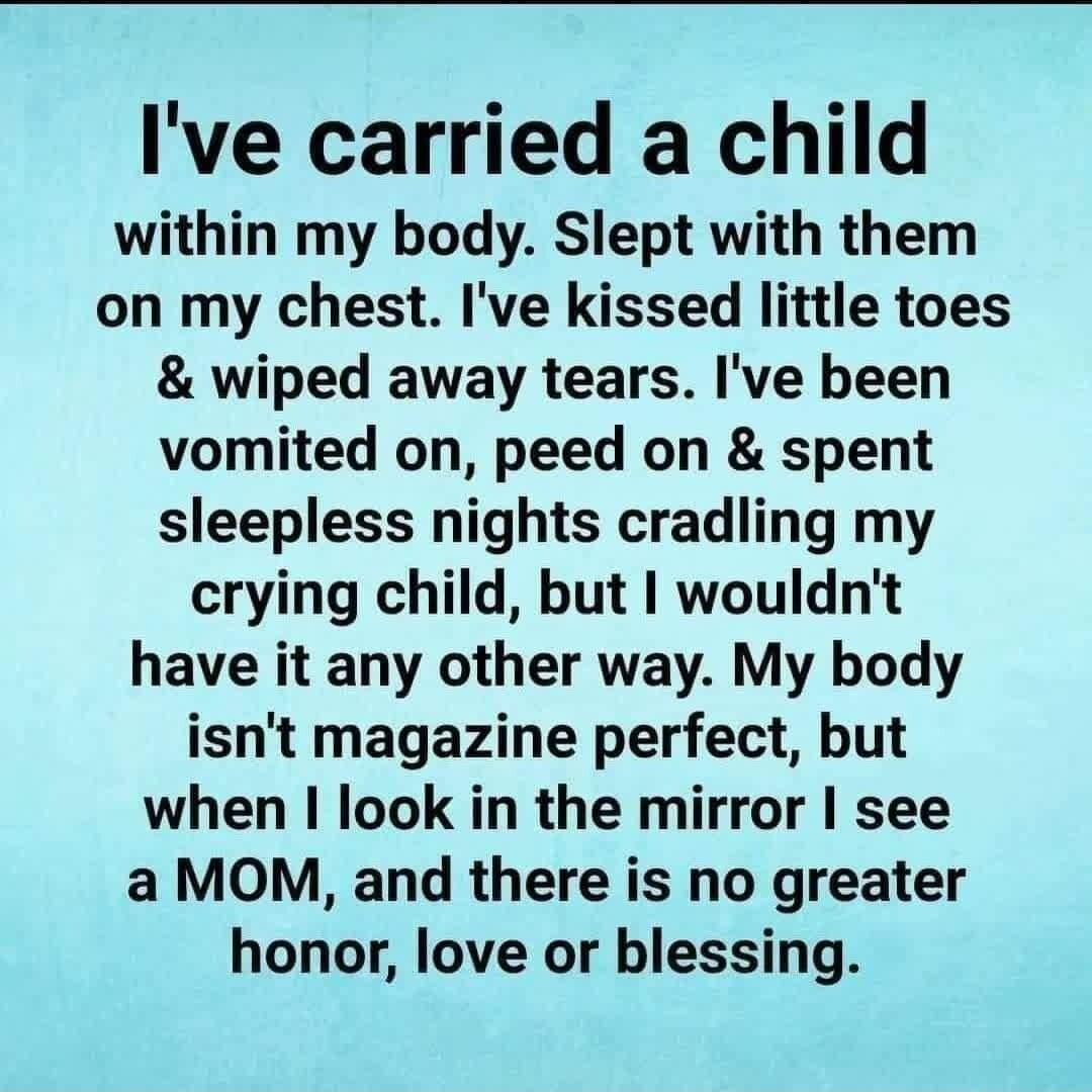 Ive carried a child within my body Slept with them on my chest Ive kissed little toes wiped away tears Ive been vomited on peed on spent sleepless nights cradling my crying child but wouldnt have it any other way My body isnt magazine perfect but when look in the mirror see a MOM and there is no greater honor love or blessing