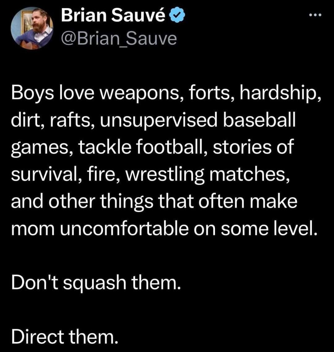 Brian Sauv PLCEERINETNE Boys love weapons forts hardship dirt rafts unsupervised baseball games tackle football stories of survival fire wrestling matches and other things that often make mom uncomfortable on some level Dont squash them Direct them