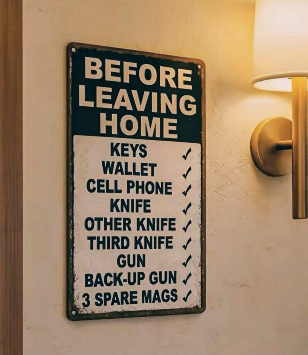 BEFORE LEAVING HOME
KEYS ✔
WALLET ✔
CELL PHONE ✔
KNIFE ✔
OTHER KNIFE ✔
THIRD KNIFE ✔
GUN ✔
BACK-UP GUN ✔
3 SPARE MAGS ✔