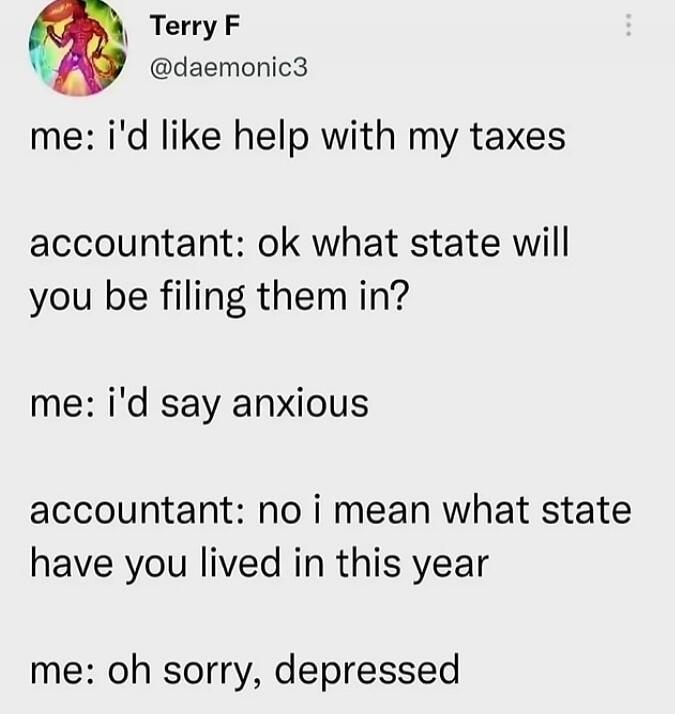Terry F @daemonic3 me: i'd like help with my taxes accountant: ok what state will you be filing them in? me: i'd say anxious accountant: no i mean what state have you lived in this year me: oh sorry, depressed