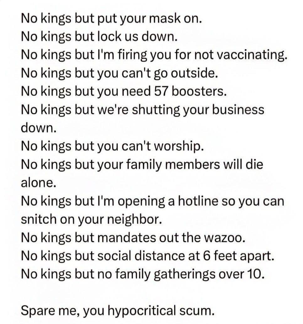 No kings but put your mask on. No kings but lock us down. No kings but I'm firing you for not vaccinating. No kings but you can't go outside. No kings but you need 57 boosters. No kings but we're shutting your business down. No kings but you can't worship. No kings but your family members will die alone. No kings but I'm opening a hotline so you ca