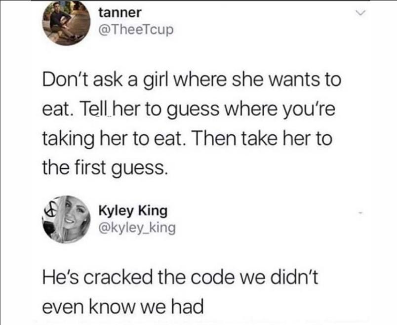 tanner TheeTcup Dont ask a girl where she wants to eat Tell her to guess where youre taking her to eat Then take her to the first guess Kyley King kyley_king Hes cracked the code we didnt even know we had