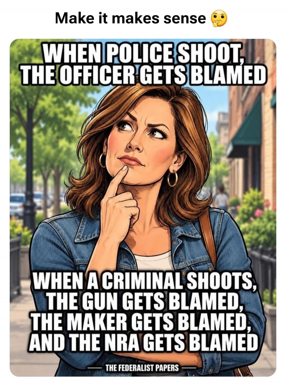 Make it makes sense. WHEN POLICE SHOOT, THE OFFICER GETS BLAMED. WHEN A CRIMINAL SHOOTS, THE GUN GETS BLAMED, THE MAKER GETS BLAMED, AND THE NRA GETS BLAMED. THE FEDERALIST PAPERS.