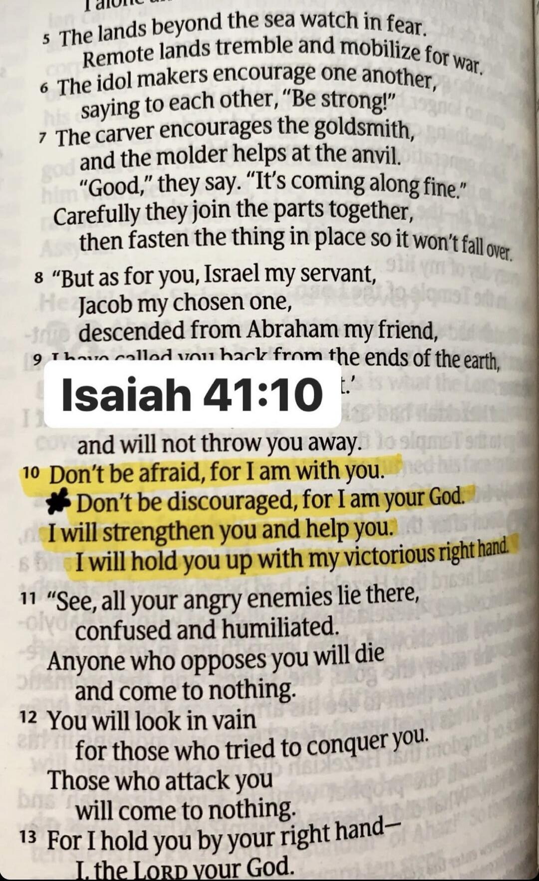 Isaiah 41:10. Don't be afraid, for I am with you. Don't be discouraged, for I am your God. I will strengthen you and help you. I will hold you up with my victorious right hand. The lands beyond the sea watch in fear. Remote lands tremble and mobilize for war. The idol makers encourage one another, saying to each other, 