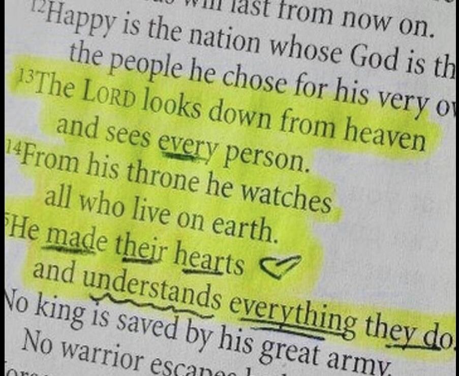 Happy is the nation whose God is the people he chose for his very own. The LORD looks down from heaven and sees every person. From his throne he watches all who live on earth. He made their hearts and understands everything they do. No king is saved by his great army. No warrior escapes.