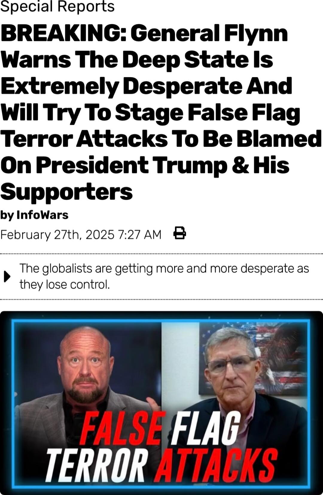 Special Reports BREAKING General Flynn Warns The Deep Statels Extremely Desperate And Will Try To Stage False Flag Terror Attacks To Be Blamed On President Trump His Supporters by InfoWars February 27th 2025 727 AM The globalists are getting more and more desperate as they lose control 7 TERROR 77 5