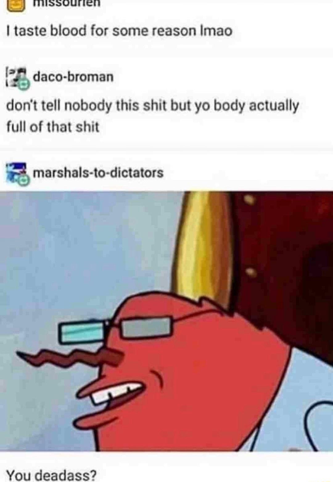 SIS I taste blood for some reason Imao 1 daco broman dont tell nobody this shit but yo body actually full of that shit marshals to dictators You deadass