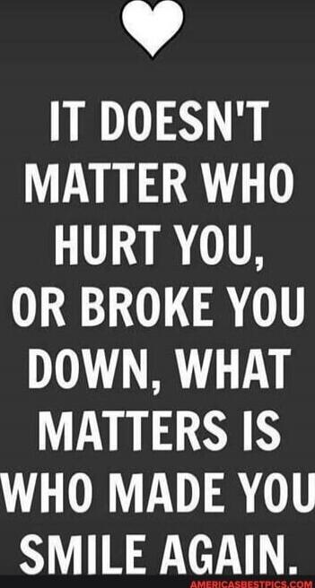 IT DOESN'T MATTER WHO HURT YOU, OR BROKE YOU DOWN, WHAT MATTERS IS WHO MADE YOU SMILE AGAIN.