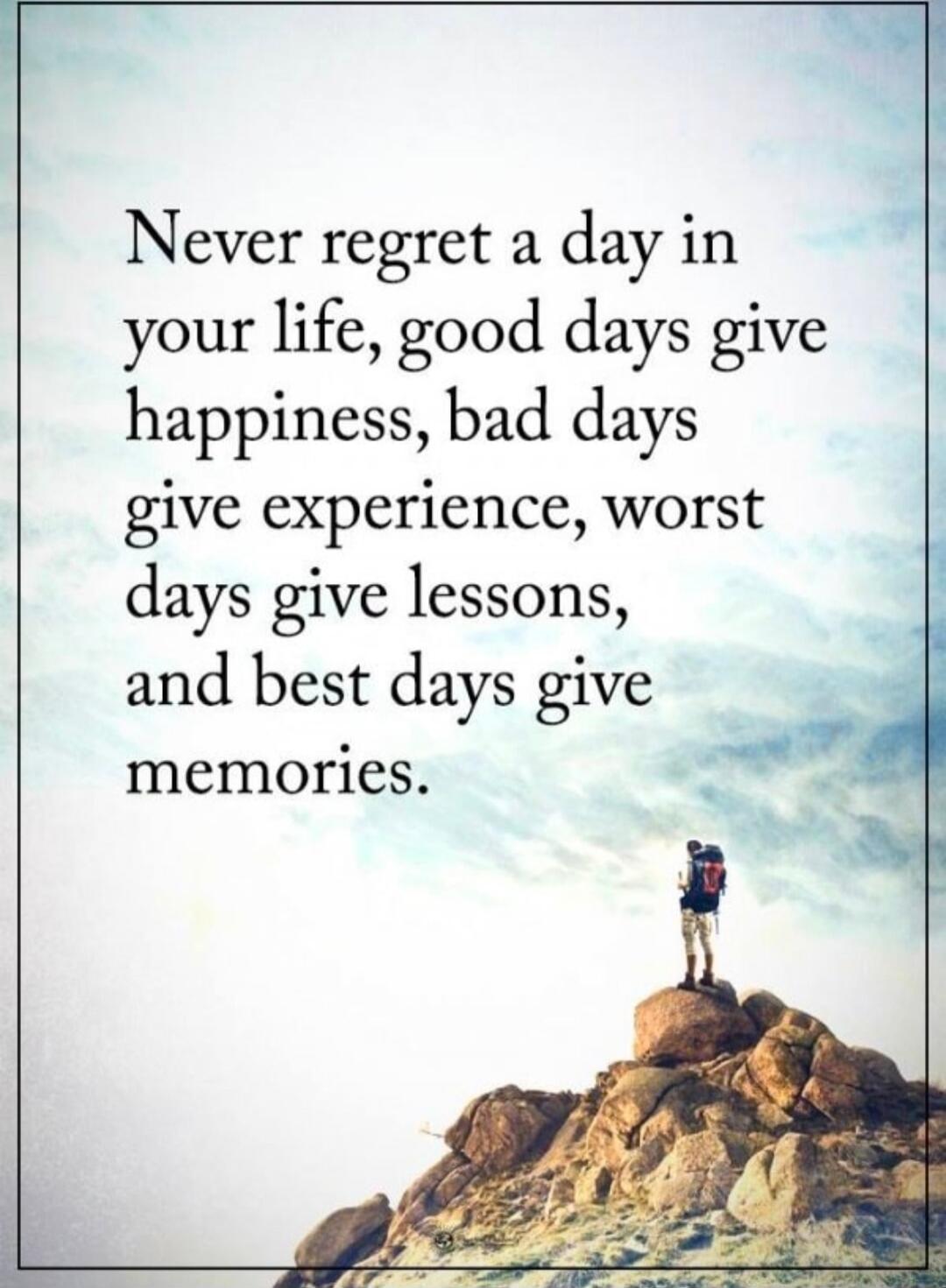 Never regret a day in your life, good days give happiness, bad days give experience, worst days give lessons, and best days give memories.