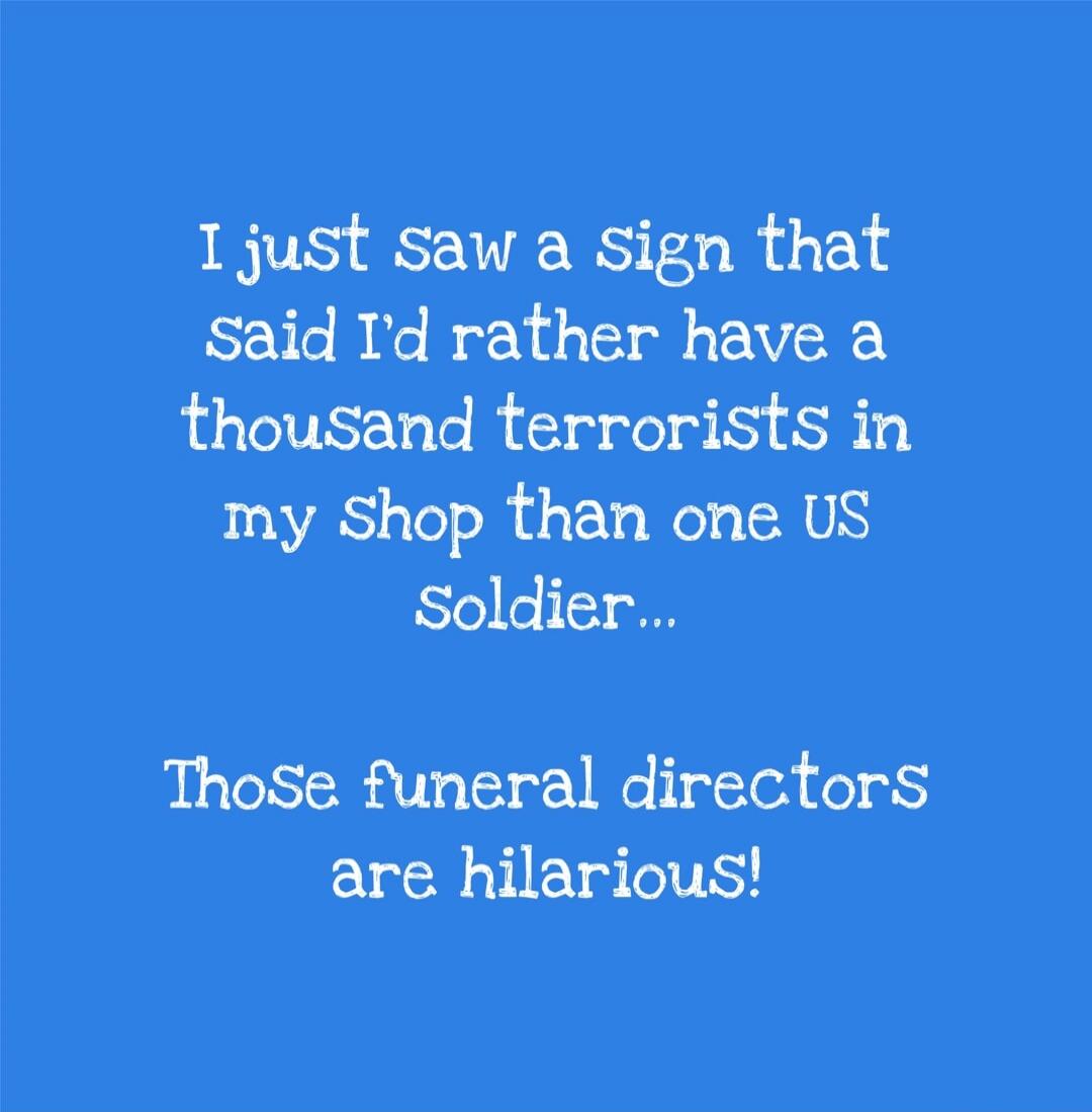 I just saw a Sign that said I'd rather have a thousand terrorists in my Shop than one US Soldier... Those funeral directors are hilarious!