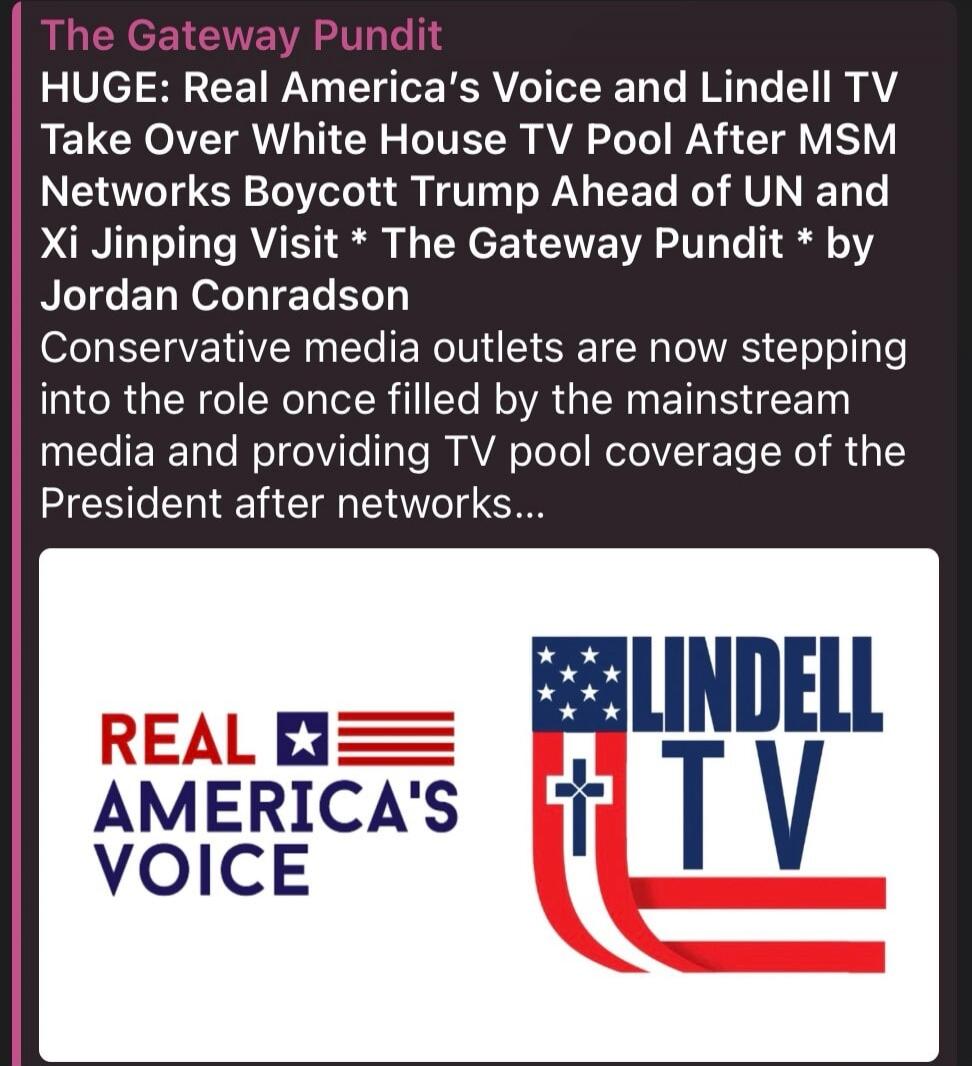 The Gateway Pundit HUGE: Real America's Voice and Lindell TV Take Over White House TV Pool After MSM Networks Boycott Trump Ahead of UN and Xi Jinping Visit * The Gateway Pundit * by Jordan Conradson Conservative media outlets are now stepping into the role once filled by the mainstream media and providing TV pool coverage of the President after ne