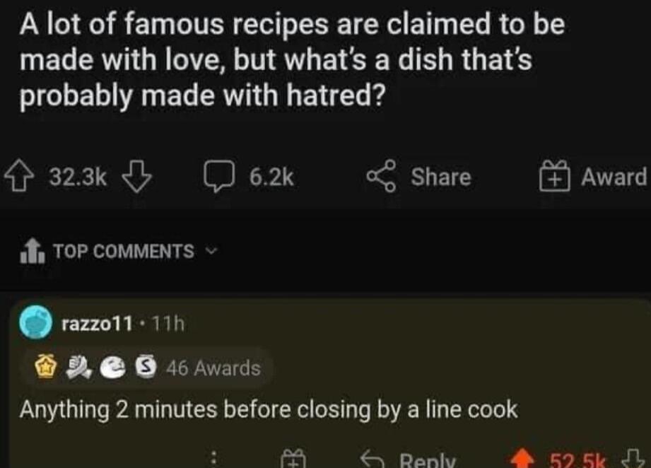 A lot of famous recipes are claimed to be made with love but whats a dish thats probably made with hatred 2k e o Share ok TOP cOMMENTS razon1 11 2 0 rvas Anything 2 minutes before closing by a line cook fA Renly A E9EL